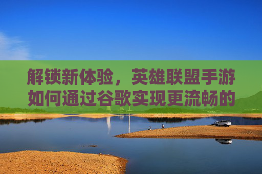 解锁新体验，英雄联盟手游如何通过谷歌实现更流畅的竞技之旅，英雄联盟手游，谷歌助力解锁更流畅的竞技新体验