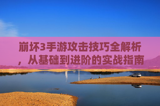 崩坏3手游攻击技巧全解析，从基础到进阶的实战指南