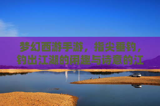 梦幻西游手游,指尖垂钓,钓出江湖的闲趣与诗意的江湖