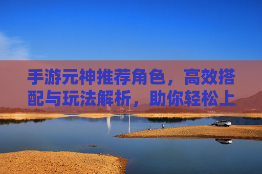 手游元神推荐角色,高效搭配与玩法解析,助你轻松上分,手游元神推荐角色,高效搭配与玩法解析,助你轻松上分