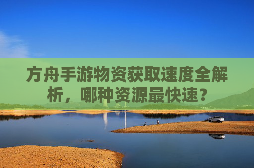方舟手游物资获取速度全解析,哪种资源最快速?