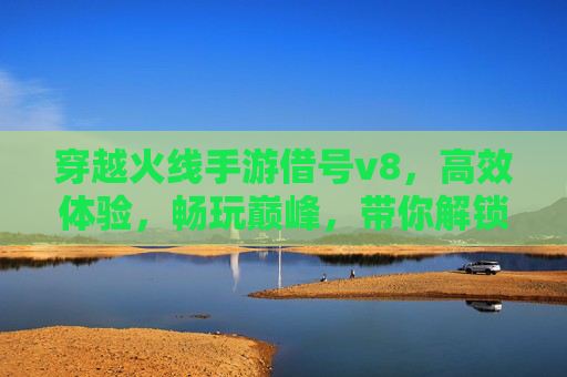 穿越火线手游借号v8,高效体验,畅玩巅峰,带你解锁新高度!