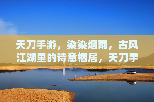 天刀手游,染染烟雨,古风江湖里的诗意栖居,天刀手游,染染烟雨,古风江湖的诗意栖居