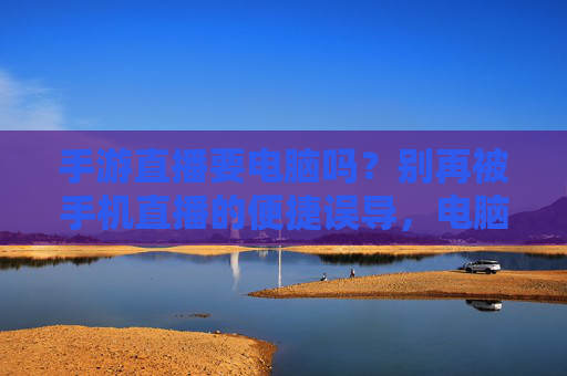手游直播要电脑吗?别再被手机直播的便捷误导,电脑才是高效之选!