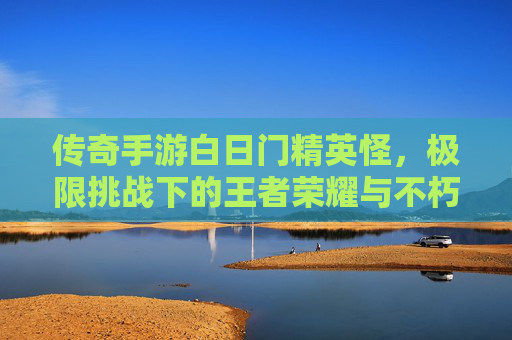 传奇手游白日门精英怪，极限挑战下的王者荣耀与不朽传说，传奇手游白日门精英怪，极限挑战下的王者荣耀与不朽传说