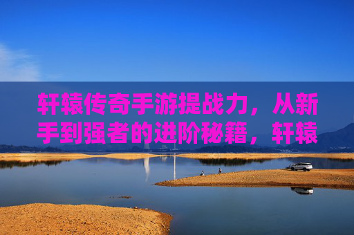 轩辕传奇手游提战力，从新手到强者的进阶秘籍，轩辕传奇手游提战力，从新手到强者的进阶秘籍