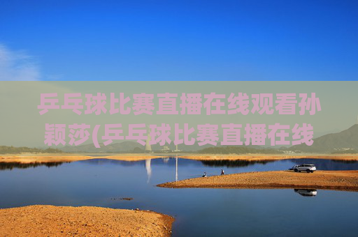 乒乓球比赛直播在线观看孙颖莎(乒乓球比赛直播在线观看孙颖莎进入八强了吗)乒乓球比赛直播在线观看孙颖莎(进入八强了吗)