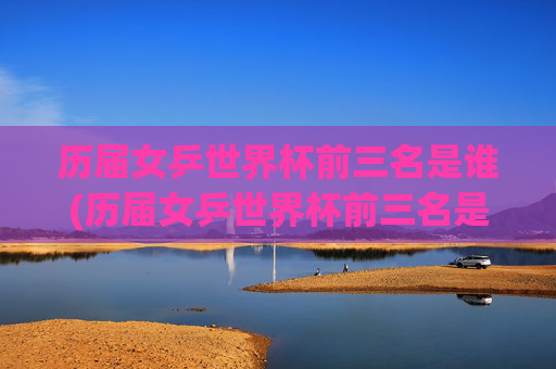 历届女乒世界杯前三名是谁(历届女乒世界杯前三名是谁啊)历届女乒世界杯前三名是谁