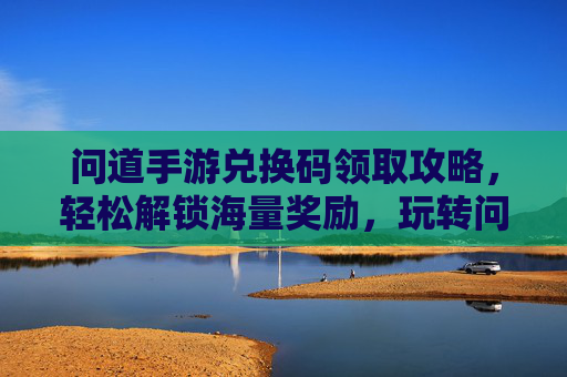 问道手游兑换码领取攻略，轻松解锁海量奖励，玩转问道新体验！