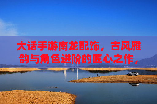 大话手游南龙配饰,古风雅韵与角色进阶的匠心之作,大话手游南龙配饰,古风雅韵与角色进阶的匠心之作