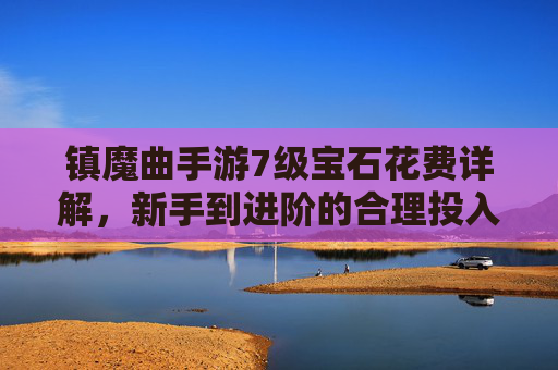 镇魔曲手游7级宝石花费详解,新手到进阶的合理投入指南