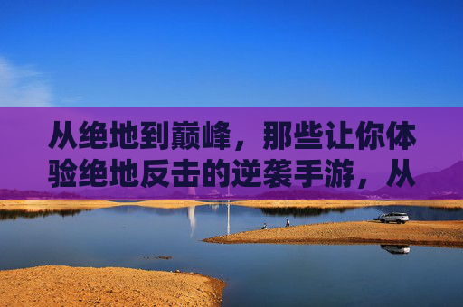 从绝地到巅峰,那些让你体验绝地反击的逆袭手游,从绝地到巅峰,那些让你体验绝地反击的逆袭手游