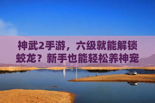 神武2手游,六级就能解锁蛟龙?新手也能轻松养神宠,体验奇幻之旅!