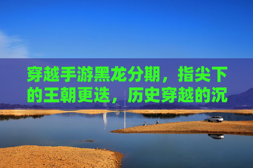 穿越手游黑龙分期，指尖下的王朝更迭，历史穿越的沉浸体验与消费新选择，穿越手游黑龙分期，指尖下的王朝更迭，历史穿越的沉浸体验与消费新选择