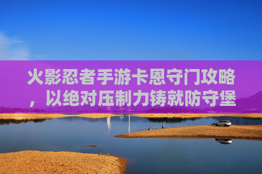 火影忍者手游卡恩守门攻略,以绝对压制力铸就防守堡垒,火影忍者手游卡恩守门攻略,以绝对压制力铸就防守堡垒