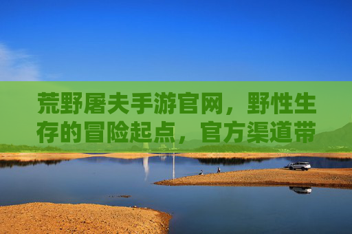 荒野屠夫手游官网,野性生存的冒险起点,官方渠道带你深入荒野世界,荒野屠夫手游官网,野性生存的冒险起点(官方渠道)