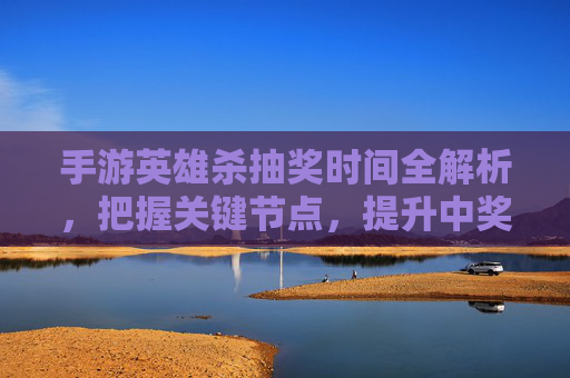 手游英雄杀抽奖时间全解析，把握关键节点，提升中奖概率