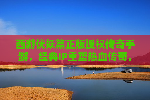 西游伏妖篇正版授权传奇手游，经典IP重塑热血传奇，开启西游新篇章