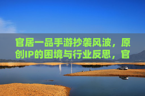 官居一品手游抄袭风波,原创IP的困境与行业反思,官居一品手游抄袭风波,原创IP的困境与行业反思