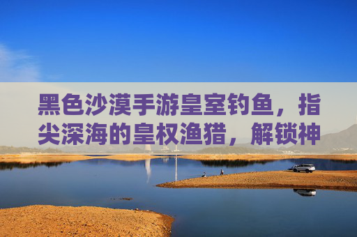 黑色沙漠手游皇室钓鱼,指尖深海的皇权渔猎,解锁神秘渔获的趣味探索
