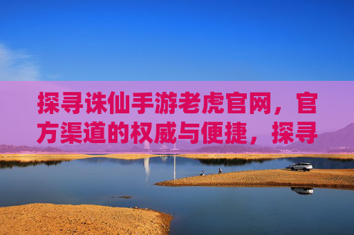 探寻诛仙手游老虎官网,官方渠道的权威与便捷,探寻诛仙手游老虎官网,官方渠道的权威与便捷