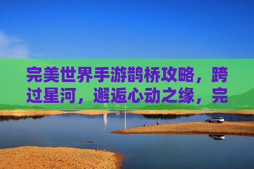 完美世界手游鹊桥攻略，跨过星河，邂逅心动之缘，完美世界手游鹊桥攻略，跨过星河，邂逅心动之缘