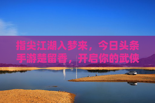 指尖江湖入梦来，今日头条手游楚留香，开启你的武侠奇幻之旅