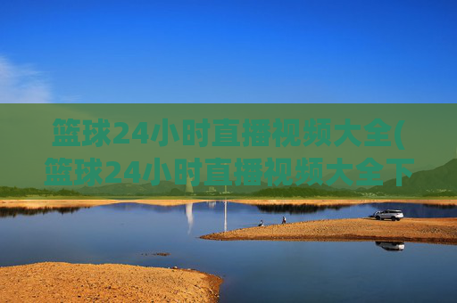 篮球24小时直播视频大全(篮球24小时直播视频大全下载)