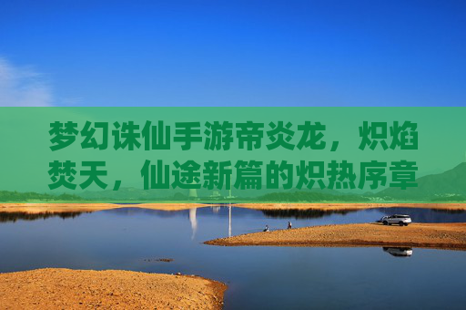 梦幻诛仙手游帝炎龙,炽焰焚天,仙途新篇的炽热序章,梦幻诛仙手游帝炎龙,炽焰焚天,仙途新篇的炽热序章