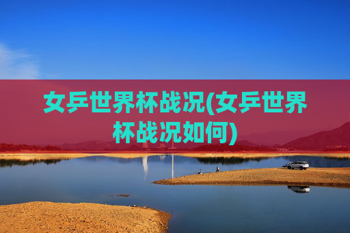 女乒世界杯战况(女乒世界杯战况如何)