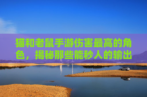 猫和老鼠手游伤害最高的角色,揭秘那些能秒人的输出猛将,猫和老鼠手游伤害最高的角色,揭秘能秒人的输出猛将