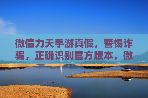 微信力天手游真假,警惕诈骗,正确识别官方版本,微信力天手游真假辨析,警惕诈骗,正确识别官方版本