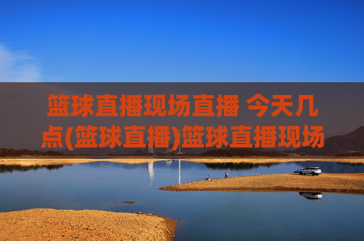 篮球直播现场直播 今天几点(篮球直播)篮球直播现场直播时间,今天几点开始?