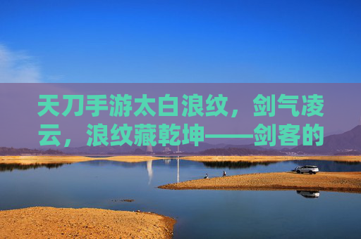 天刀手游太白浪纹,剑气凌云,浪纹藏乾坤——剑客的浪迹江湖与武学新篇