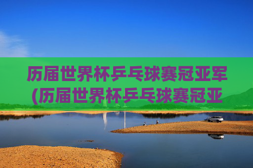 历届世界杯乒乓球赛冠亚军(历届世界杯乒乓球赛冠亚军名单)