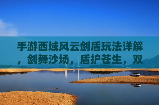手游西域风云剑盾玩法详解，剑舞沙场，盾护苍生，双剑合璧的战斗艺术