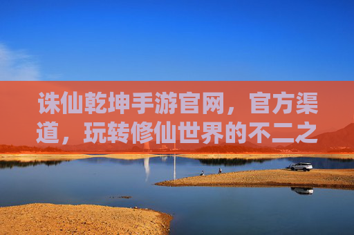 诛仙乾坤手游官网，官方渠道，玩转修仙世界的不二之选，诛仙乾坤手游官网官方渠道，玩转修仙世界的不二之选