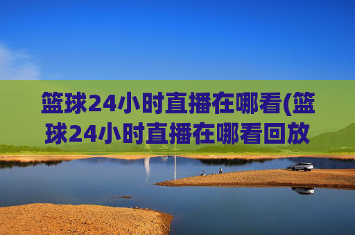 篮球24小时直播在哪看(篮球24小时直播在哪看回放)