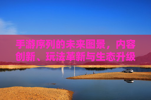 手游序列的未来图景,内容创新、玩法革新与生态升级的深度探索,手游序列的未来图景,内容创新、玩法革新与生态升级的深度探索