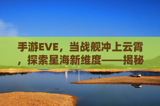 手游EVE,当战舰冲上云霄,探索星海新维度——揭秘船往上开的奇幻之旅,手游EVE,当战舰冲上云霄,探索星海新维度——揭秘船往上开的奇幻之旅