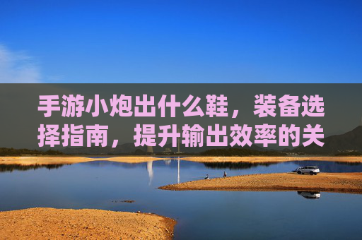 手游小炮出什么鞋,装备选择指南,提升输出效率的关键