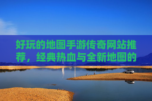 好玩的地图手游传奇网站推荐，经典热血与全新地图的激情碰撞，经典热血与全新地图碰撞，好玩地图手游传奇网站推荐