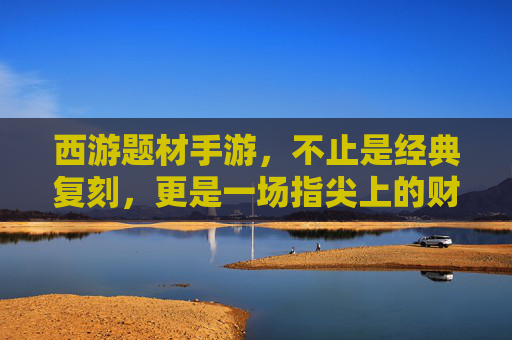 西游题材手游，不止是经典复刻，更是一场指尖上的财富盛宴？——解析西游IP如何转化为手游赚钱利器