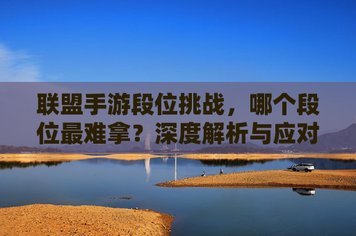 联盟手游段位挑战，哪个段位最难拿？深度解析与应对策略