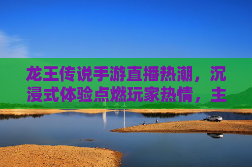 龙王传说手游直播热潮,沉浸式体验点燃玩家热情,主播带飞玩法揭秘,龙王传说手游直播热潮引爆,沉浸式体验点燃玩家热情,主播带飞玩法全揭秘