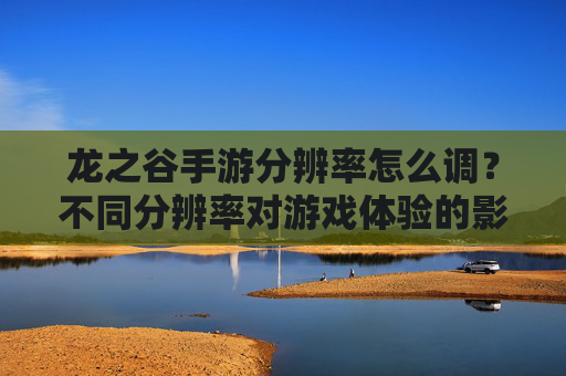 龙之谷手游分辨率怎么调?不同分辨率对游戏体验的影响分析,龙之谷手游分辨率怎么调?不同分辨率对游戏体验的影响分析