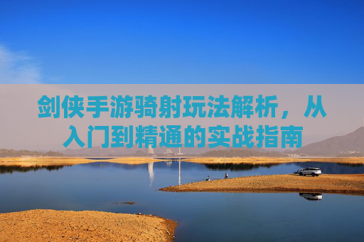 剑侠手游骑射玩法解析,从入门到精通的实战指南