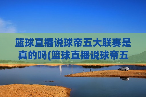 篮球直播说球帝五大联赛是真的吗(篮球直播说球帝五大联赛是真的吗吗)