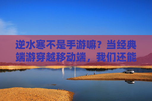 逆水寒不是手游嘛？当经典端游穿越移动端，我们还能找回什么？逆水寒入局移动端，经典端游穿越后，还能找回什么？