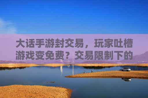 大话手游封交易，玩家吐槽游戏变免费？交易限制下的游戏生态阵痛与变革